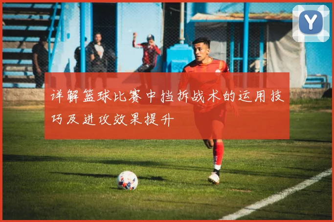 详解篮球比赛中挡拆战术的运用技巧及进攻效果提升