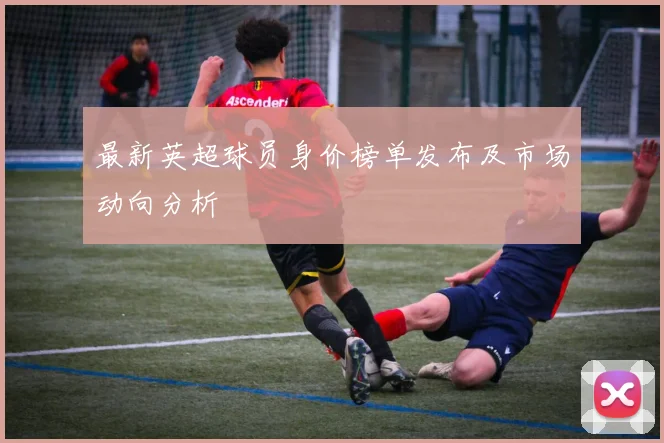 最新英超球员身价榜单发布及市场动向分析