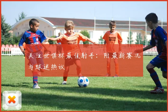 关注世俱杯最佳射手：附最新赛况与球迷热议
