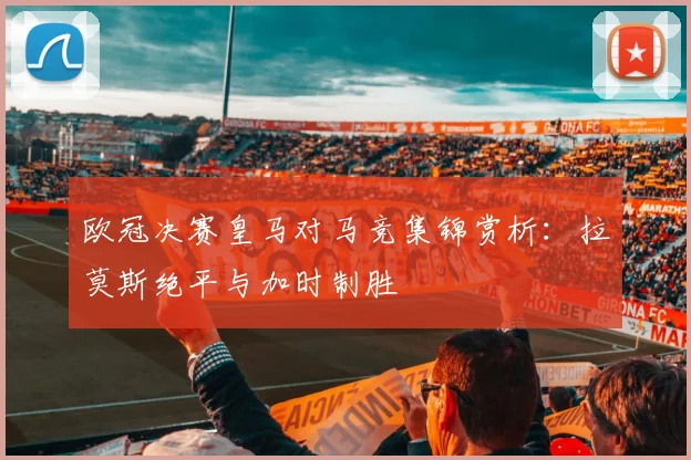 欧冠决赛皇马对马竞集锦赏析：拉莫斯绝平与加时制胜