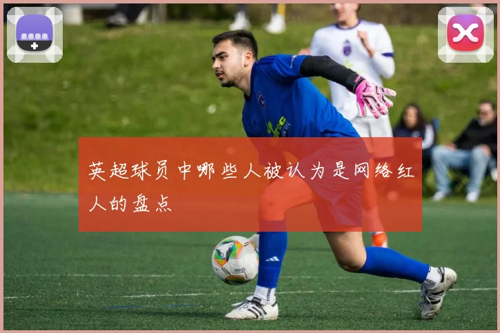 英超球员中哪些人被认为是网络红人的盘点