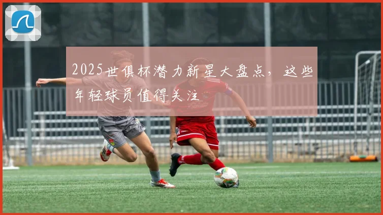 2025世俱杯潜力新星大盘点，这些年轻球员值得关注