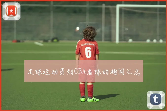 足球运动员到CBA看球的趣闻汇总